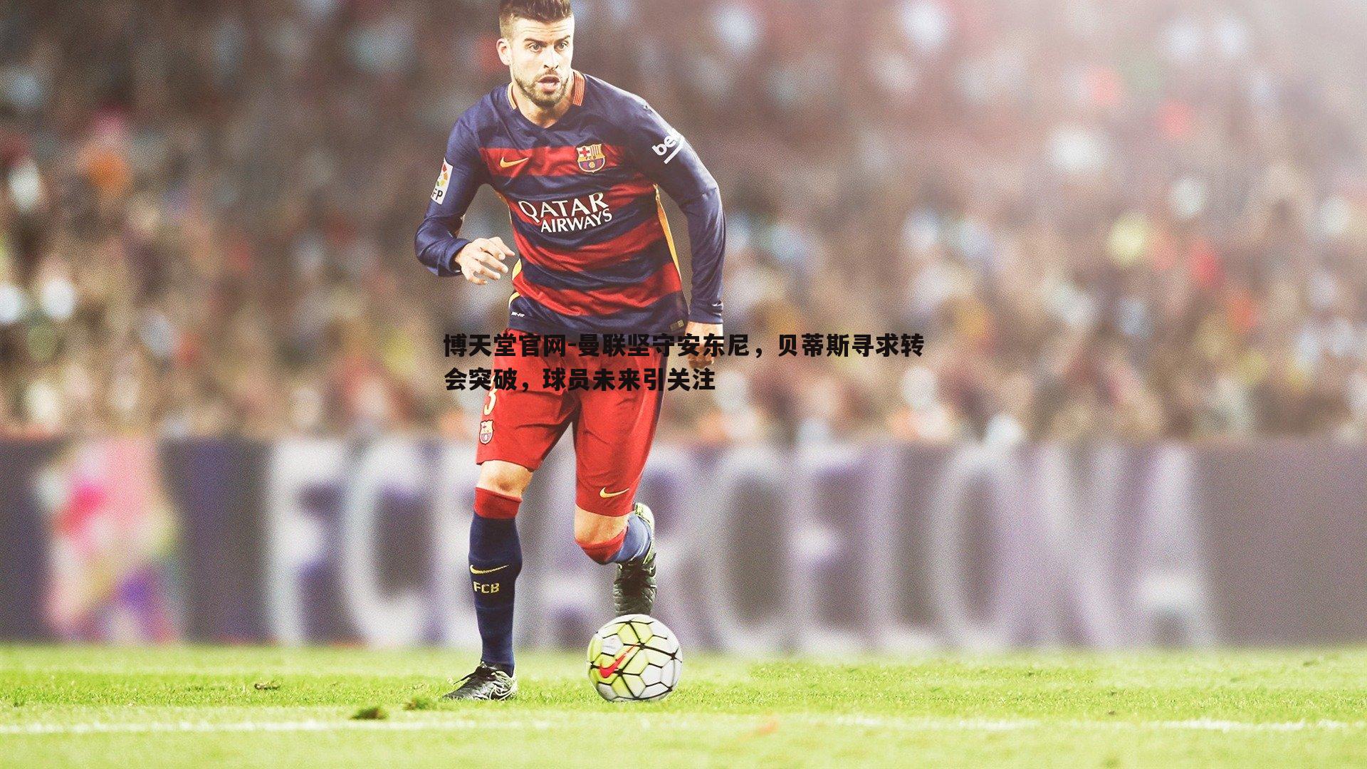 曼联坚守安东尼，贝蒂斯寻求转会突破，球员未来引关注
